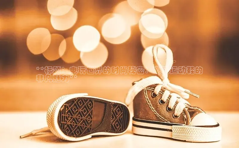 意昂3官方网入口百度网盘**标题：电玩世界的时尚秘密：电玩运动鞋的
非凡魅力**