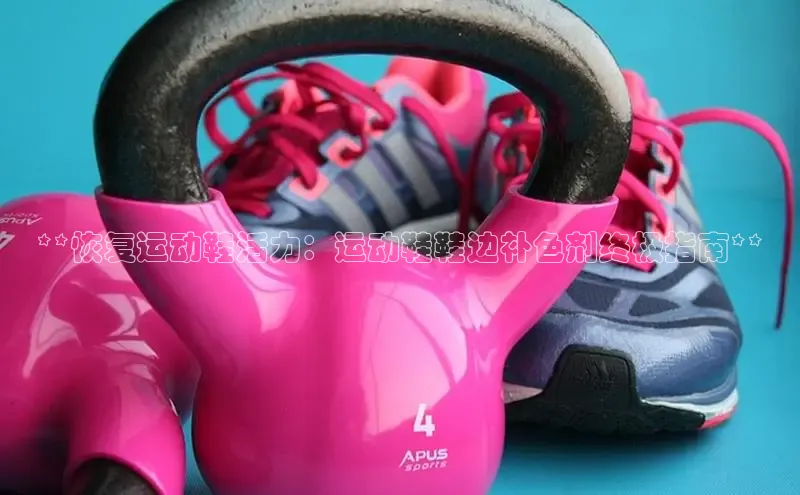 意昂3官网登陆入口百度取证**恢复运动鞋活力：运动鞋鞋边补色剂终极指南**