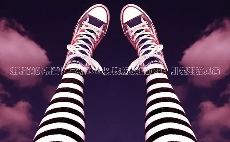 潮鞋迷的福音！全新2025男款新款运动鞋，引领潮流风尚